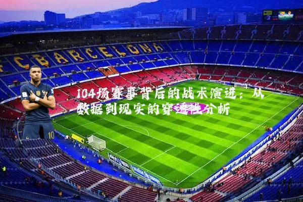 104场赛事背后的战术演进:从数据到现实的穿透性分析