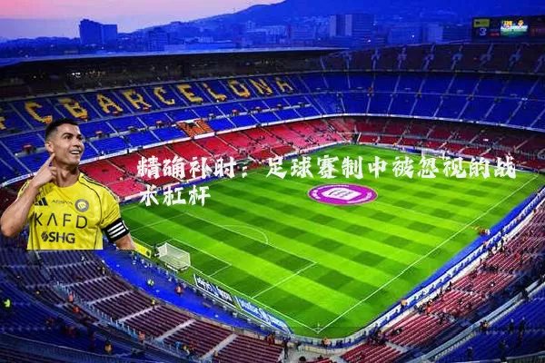精确补时:足球赛制中被忽视的战术杠杆