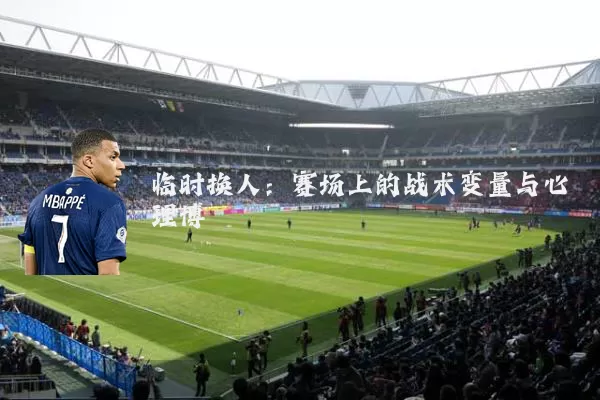 临时换人：赛场上的战术变量与心理博弈